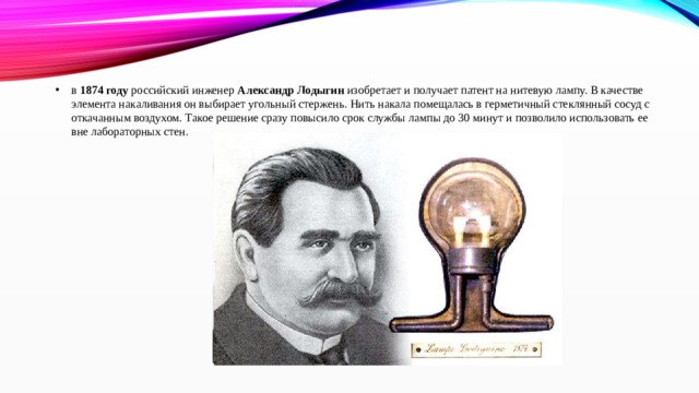 в  1874 году  российский инженер  Александр Лодыгин  изобретает и получает патент на нитевую лампу. В качестве элемента накаливания он выбирает угольный стержень. Нить накала помещалась в герметичный стеклянный сосуд с откачанным воздухом. Такое решение сразу повысило срок службы лампы до 30 минут и позволило использовать ее вне лабораторных стен. 