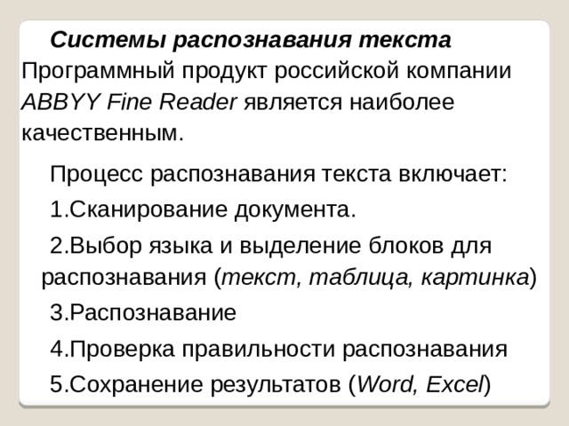 Системы распознавания текста  Программный продукт российской компании ABBYY Fine Reader является наиболее качественным. Процесс распознавания текста включает: Сканирование документа. Выбор языка и выделение блоков для  распознавания ( текст, таблица, картинка ) Распознавание Проверка правильности распознавания Сохранение результатов ( Word, Excel ) Сканирование документа. Выбор языка и выделение блоков для  распознавания ( текст, таблица, картинка ) Распознавание Проверка правильности распознавания Сохранение результатов ( Word, Excel ) 