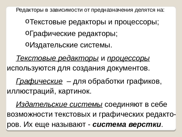 Редакторы в зависимости от предназначения делятся на: Текстовые редакторы и процессоры; Графические редакторы; Издательские системы. Текстовые редакторы и процессоры; Графические редакторы; Издательские системы. Текстовые редакторы и процессоры используются для создания документов. Графические – для обработки графиков, иллюстраций, картинок. Издательские системы  соединяют в себе возможности текстовых и графических редакто-ров. Их еще называют - система верстки . 