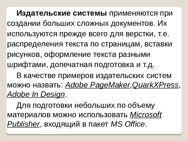 Издательские системы применяются при создании больших сложных документов. Их используются прежде всего для верстки, т.е. распределения текста по страницам, вставки рисунков, оформление текста разными шрифтами, допечатная подготовка и т.д. В качестве примеров издательских систем можно назвать: Adobe PageMaker , QuarkXPress , Adobe In Design . Для подготовки небольших по объему материалов можно использовать Microsoft Publisher , входящий в пакет MS Office . 