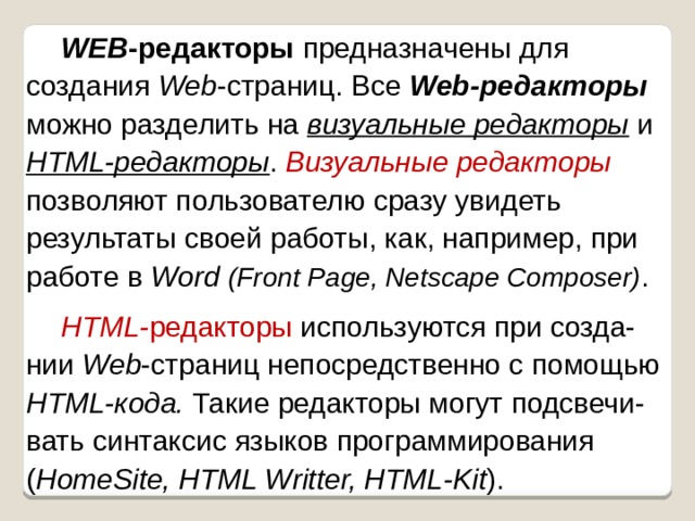 WEB -редакторы предназначены для создания Web -страниц. Все Web-редакторы можно разделить на визуальные редакторы и HTML-редакторы . Визуальные редакторы  позволяют пользователю сразу увидеть результаты своей работы, как, например, при работе в Word  (Front Page, Netscape Composer) . HTML- редакторы используются при созда-нии Web -страниц непосредственно с помощью HTML-кода. Такие редакторы могут подсвечи-вать синтаксис языков программирования ( HomeSite, HTML Writter, HTML-Kit ). 