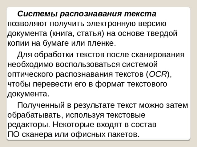 Системы распознавания текста  позволяют получить электронную версию документа (книга, статья) на основе твердой копии на бумаге или пленке. Для обработки текстов после сканирования необходимо воспользоваться системой оптического распознавания текстов ( OCR ), чтобы перевести его в формат текстового документа. Полученный в результате текст можно затем обрабатывать, используя текстовые редакторы. Некоторые входят в состав  ПО сканера или офисных пакетов. 