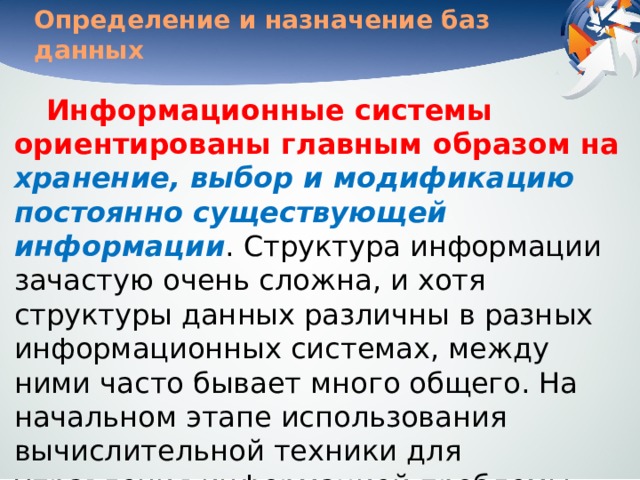 Определение и назначение баз данных Информационные системы ориентированы главным образом на хранение, выбор и модификацию постоянно существующей информации . Структура информации зачастую очень сложна, и хотя структуры данных различны в разных информационных системах, между ними часто бывает много общего. На начальном этапе использования вычислительной техники для управления информацией проблемы структуризации данных решались индивидуально в каждой информационной системе. 