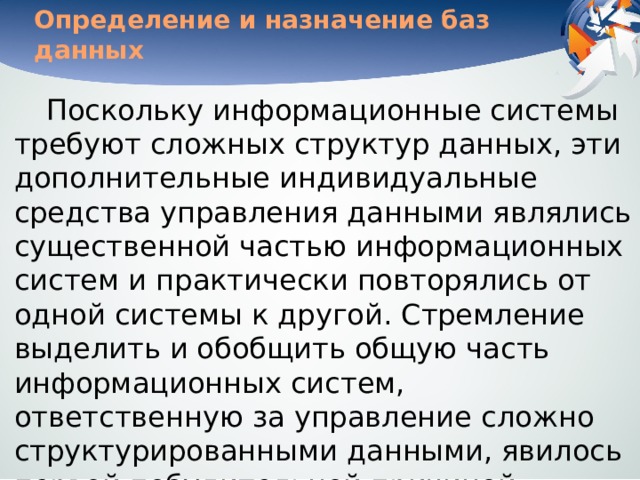 Определение и назначение баз данных Поскольку информационные системы требуют сложных структур данных, эти дополнительные индивидуальные средства управления данными являлись существенной частью информационных систем и практически повторялись от одной системы к другой. Стремление выделить и обобщить общую часть информационных систем, ответственную за управление сложно структурированными данными, явилось первой побудительной причиной создания систем управления базами данных — СУБД . 