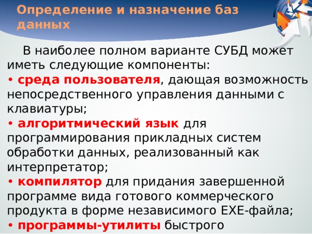 Определение и назначение баз данных В наиболее полном варианте СУБД может иметь следующие компоненты:  • среда пользователя , дающая возможность непосредственного управления данными с клавиатуры;  • алгоритмический язык для программирования прикладных систем обработки данных, реализованный как интерпретатор;  • компилятор  для придания завершенной программе вида готового коммерческого продукта в форме независимого ЕХЕ-файла;  • программы-утилиты  быстрого программирования рутинных операций (генераторы отчетов, форм, таблиц, экранов, меню и других приложений). 