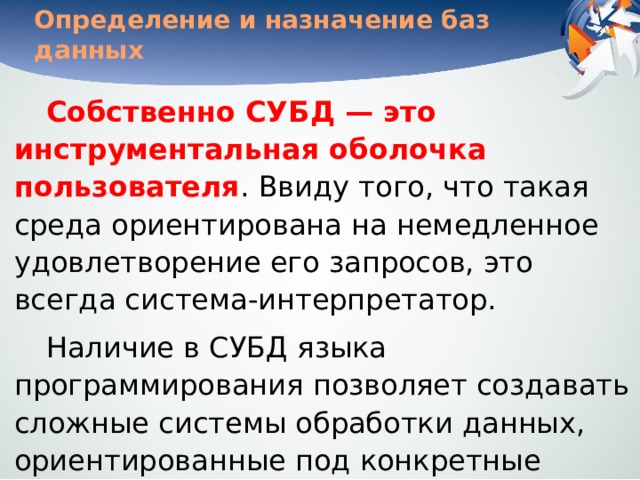 Определение и назначение баз данных Собственно СУБД — это инструментальная оболочка пользователя . Ввиду того, что такая среда ориентирована на немедленное удовлетворение его запросов, это всегда система-интерпретатор. Наличие в СУБД языка программирования позволяет создавать сложные системы обработки данных, ориентированные под конкретные задачи и под конкретного пользователя. 