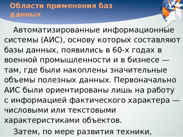 Области применения баз данных Автоматизированные информационные системы (АИС), основу которых составляют базы данных, появились в 60-х годах в военной промышленности и в бизнесе — там, где были накоплены значительные объемы полезных данных. Первоначально АИС были ориентированы лишь на работу с информацией фактического характера — числовыми или текстовыми характеристиками объектов. Затем, по мере развития техники, появилась возможность обрабатывать текстовую информацию на естественном языке. 