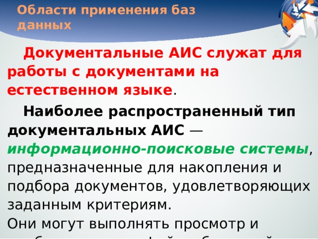 Области применения баз данных Документальные АИС служат для работы с документами на естественном языке . Наиболее распространенный тип документальных АИС — информационно-поисковые системы , предназначенные для накопления и подбора документов, удовлетворяющих заданным критериям.  Они могут выполнять просмотр и подборку монографий, публикаций в периодике, сообщений пресс-агентств, текстов законодательных актов. 