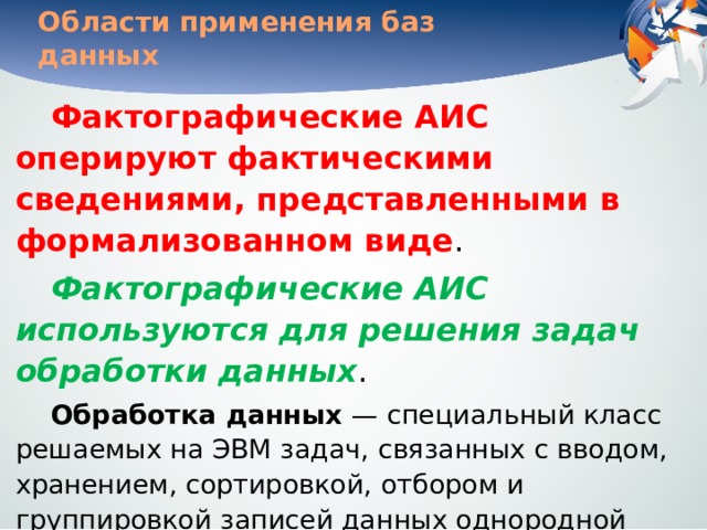 Области применения баз данных Фактографические АИС оперируют фактическими сведениями, представленными в формализованном виде . Фактографические АИС используются для решения задач обработки данных . Обработка данных — специальный класс решаемых на ЭВМ задач, связанных с вводом, хранением, сортировкой, отбором и группировкой записей данных однородной структуры. Задачи этого класса решаются при учете товаров в магазинах и на складах, начислении зарплаты, управле-нии производством, финансами, телекоммуникациями . 