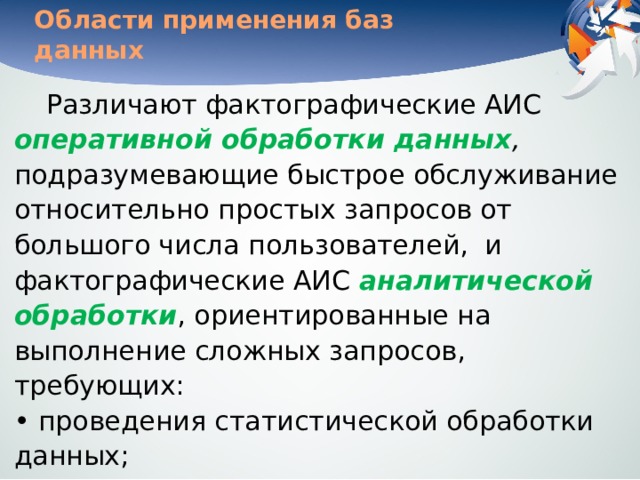 Области применения баз данных Различают фактографические АИС оперативной обработки данных , подразумевающие быстрое обслуживание относительно простых запросов от большого числа пользователей,  и фактографические АИС аналитической обработки , ориентированные на выполнение сложных запросов, требующих:  • проведения статистической обработки данных;  • моделирования процессов предметной области;  • прогнозирования развития этих процессов. 