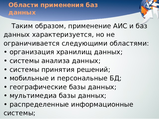 Области применения баз данных Таким образом, применение АИС и баз данных характеризуется, но не ограничивается следующими областями:  • организация хранилищ данных;  • системы анализа данных;  • системы принятия решений;  • мобильные и персональные БД;  • географические базы данных;  • мультимедиа базы данных;  • распределенные информационные системы;  • базы данных для всемирной сети World Wide Web. 