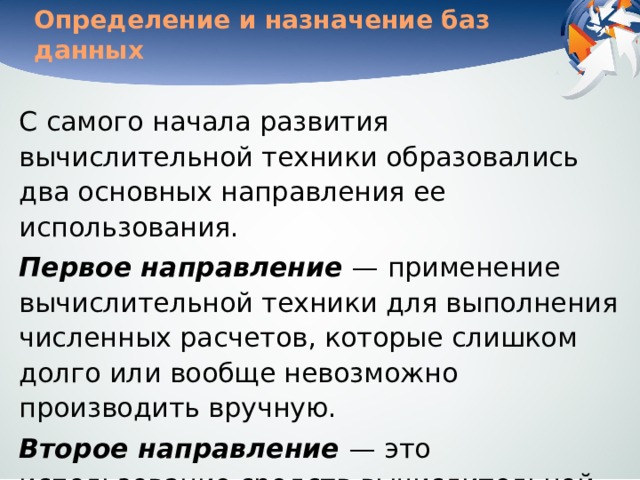 Определение и назначение баз данных С самого начала развития вычислительной техники образовались два основных направления ее использования. Первое направление  — применение вычислительной техники для выполнения численных расчетов, которые слишком долго или вообще невозможно производить вручную. Второе направление  — это использование средств вычислительной техники в автоматических или автоматизированных информационных системах.  