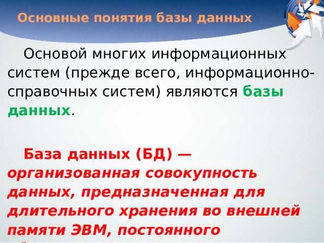 Основные понятия базы данных Основой многих информационных систем (прежде всего, информационно-справочных систем) являются базы данных . База данных (БД) — организованная совокупность данных, предназначенная для длительного хранения во внешней памяти ЭВМ, постоянного обновления и использования. 