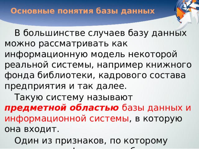 Основные понятия базы данных В большинстве случаев базу данных можно рассматривать как информационную модель некоторой реальной системы, например книжного фонда библиотеки, кадрового состава предприятия и так далее. Такую систему называют предметной областью базы данных и информационной системы , в которую она входит. Один из признаков, по которому можно классифицировать базы данных, — характер хранимой информации .  