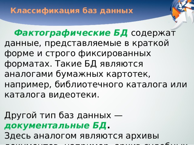 Классификация баз данных Фактографические БД  содержат данные, представляемые в краткой форме и строго фиксированных форматах. Такие БД являются аналогами бумажных картотек, например, библиотечного каталога или каталога видеотеки.    Другой тип баз данных — документальные БД .   Здесь аналогом являются архивы документов, например, архив судебных дел, архив исторических документов и пр. В дальнейшем мы будем рассматривать лишь фактографические БД. 