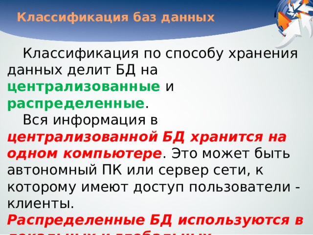 Классификация баз данных Классификация по способу хранения данных делит БД на централизованные и распределенные . Вся информация в централизованной БД хранится на одном компьютере . Это может быть автономный ПК или сервер сети, к которому имеют доступ пользователи - клиенты.   Распределенные БД используются в локальных и глобальных компьютерных сетях . В   последнем случае разные части базы данных хранятся на разных компьютерах. 