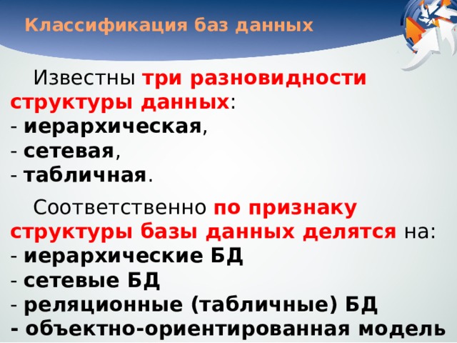 Классификация баз данных Известны три разновидности структуры данных :   - иерархическая ,  - сетевая ,  - табличная . Соответственно по признаку структуры базы данных делятся на:  - иерархические БД  - сетевые БД  - реляционные (табличные) БД  - объектно-ориентированная модель 