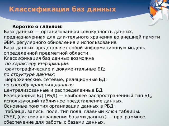 Классификация баз данных Коротко о главном:  База данных — организованная совокупность данных, предназначенная для дли-тельного хранения во внешней памяти ЭВМ, регулярного обновления и использования.  База данных представляет собой информационную модель определенной предметной области.  Классификация баз данных возможна    по характеру информации:   фактографические и документальные БД;   по структуре данных:   иерархические, сетевые, реляционные БД;   по способу хранения данных:   централизованные и распределенные БД.  Реляционные БД (РБД) — наиболее распространенный тип БД, использующий табличное представление данных.  Основные понятия организации данных в РБД:   таблица, запись, поле, тип поля, главный ключ таблицы.  СУБД (система управления базами данных) — программное обеспечение для работы с базами данных. 