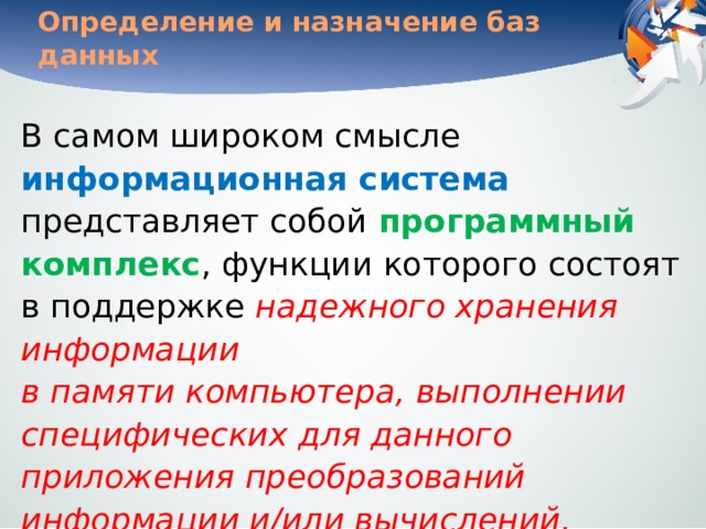 Определение и назначение баз данных В самом широком смысле информационная система представляет собой программный комплекс , функции которого состоят в поддержке надежного хранения информации  в памяти компьютера, выполнении специфических для данного приложения преобразований информации и/или вычислений, предоставлении пользователям удобного и легко осваиваемого интерфейса .   