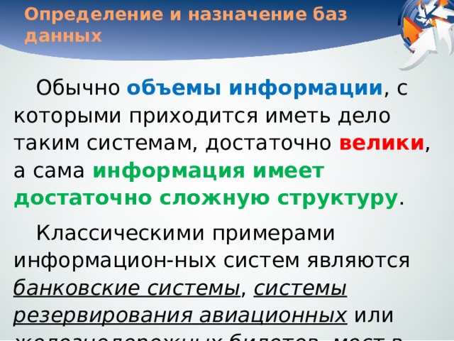 Определение и назначение баз данных Обычно объемы информации , с которыми приходится иметь дело таким системам, достаточно велики , а сама информация имеет достаточно сложную структуру . Классическими примерами информацион-ных систем являются банковские системы , системы резервирования авиационных или железнодорожных билетов , мест в гостиницах и т. д. 