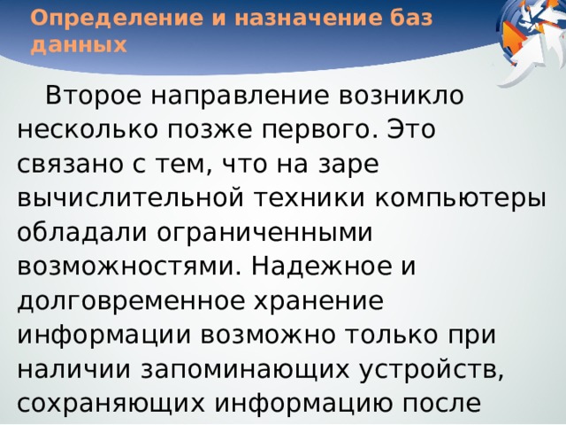 Определение и назначение баз данных Второе направление возникло несколько позже первого. Это связано с тем, что на заре вычислительной техники компьютеры обладали ограниченными возможностями. Надежное и долговременное хранение информации возможно только при наличии запоминающих устройств, сохраняющих информацию после выключения электрического питания. Оперативная память этим свойством обычно не обладает. 