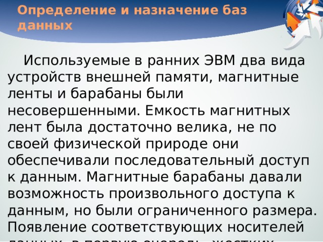 Определение и назначение баз данных Используемые в ранних ЭВМ два вида устройств внешней памяти, магнитные ленты и барабаны были несовершенными. Емкость магнитных лент была достаточно велика, не по своей физической природе они обеспечивали последовательный доступ к данным. Магнитные барабаны давали возможность произвольного доступа к данным, но были ограниченного размера. Появление соответствующих носителей данных, в первую очередь, жестких дисков, дало толчок к работам по созданию информационных компьютерных систем. 