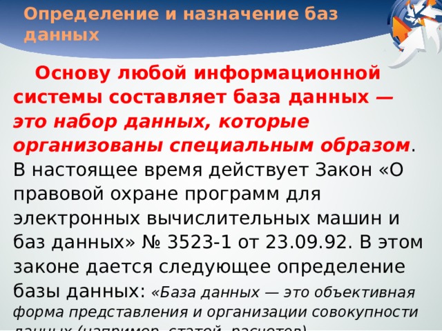 Определение и назначение баз данных Основу любой информационной системы составляет база данных  — это набор данных, которые организованы специальным образом .  В настоящее время действует Закон «О правовой охране программ для электронных вычислительных машин и баз данных» № 3523-1 от 23.09.92. В этом законе дается следующее определение базы данных: «База данных — это объективная форма представления и организации совокупности данных (например, статей, расчетов), систематизированных таким образом, чтобы эти данные могли быть найдены и обработаны с помощью ЭВМ». 