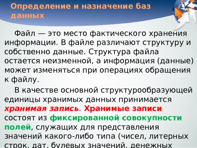 Определение и назначение баз данных Файл — это место фактического хранения информации. В файле различают структуру и собственно данные. Структура файла остается неизменной, а информация (данные) может изменяться при операциях обращения к файлу.  В качестве основной структурообразующей единицы хранимых данных принимается хранимая запись .  Хранимые записи состоят из фиксированной совокупности полей , служащих для представления значений какого-либо типа (чисел, литерных строк, дат, булевых значений, денежных единиц и т. д.) и могут иметь формат фиксированной или переменной длины . 