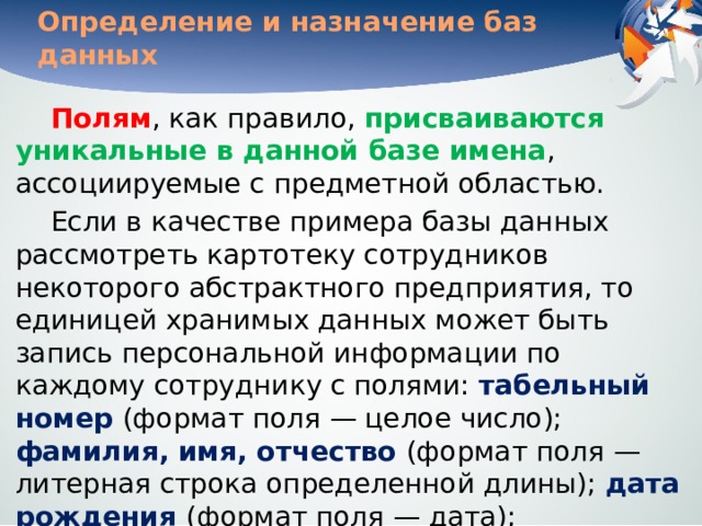 Определение и назначение баз данных Полям , как правило, присваиваются уникальные в данной базе имена , ассоциируемые с предметной областью. Если в качестве примера базы данных рассмотреть картотеку сотрудников некоторого абстрактного предприятия, то единицей хранимых данных может быть запись персональной информации по каждому сотруднику с полями: табельный номер (формат поля — целое число); фамилия, имя, отчество (формат поля — литерная строка определенной длины); дата рождения (формат поля — дата); заработная плата (формат — действительное число) и т. д. 