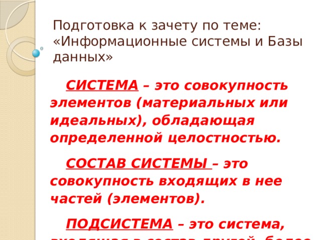 Подготовка к зачету по теме:  «Информационные системы и Базы данных» СИСТЕМА – это совокупность элементов (материальных или идеальных), обладающая определенной целостностью. СОСТАВ СИСТЕМЫ – это совокупность входящих в нее частей (элементов). ПОДСИСТЕМА – это система, входящая в состав другой, более крупной системы. 