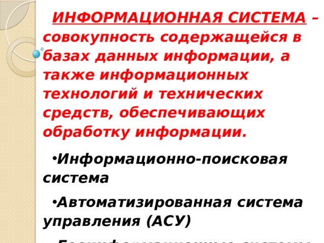 ИНФОРМАЦИОННАЯ СИСТЕМА – совокупность содержащейся в базах данных информации, а также информационных технологий и технических средств, обеспечивающих обработку информации. Информационно-поисковая система Автоматизированная система управления (АСУ) Геоинформационные системы (ГИС) Экспертные системы  