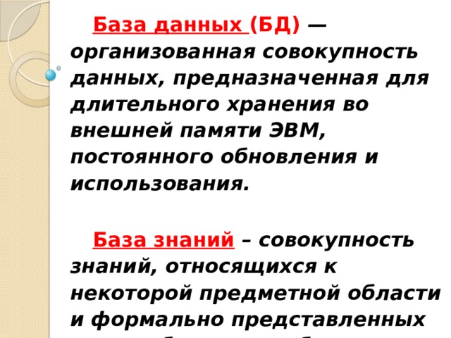 База данных (БД)  —  организованная совокупность данных, предназначенная для длительного хранения во внешней памяти ЭВМ, постоянного обновления и использования.  База знаний  – совокупность знаний, относящихся к некоторой предметной области и формально представленных таким образом, чтобы на их основе можно было осуществлять рассуждения. 