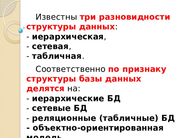 Известны три разновидности структуры данных :   - иерархическая ,  - сетевая ,  - табличная . Соответственно по признаку структуры базы данных делятся на:  - иерархические БД  - сетевые БД  - реляционные (табличные) БД  - объектно-ориентированная модель 