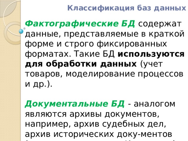 Классификация баз данных Фактографические БД  содержат данные, представляемые в краткой форме и строго фиксированных форматах. Такие БД используются для обработки данных (учет товаров, моделирование процессов и др.).    Документальные БД  - аналогом являются архивы документов, например, архив судебных дел, архив исторических доку-ментов (поисковые машины в Интернете). Наиболее распространенными являются информационно-поисковые системы . 