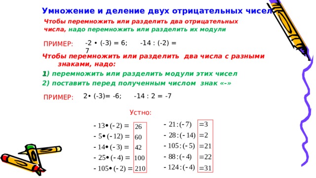 Умножение и деление двух отрицательных чисел  Чтобы перемножить или разделить два отрицательных числа, надо перемножить или разделить их модули -2 • (-3) = 6; -14 : (-2) = 7 ПРИМЕР: Чтобы перемножить или разделить два числа с разными знаками, надо: 1 ) перемножить или разделить модули этих чисел 2) поставить перед полученным числом знак «-»  2• (-3)= -6; -14 : 2 = -7 ПРИМЕР: Устно: 