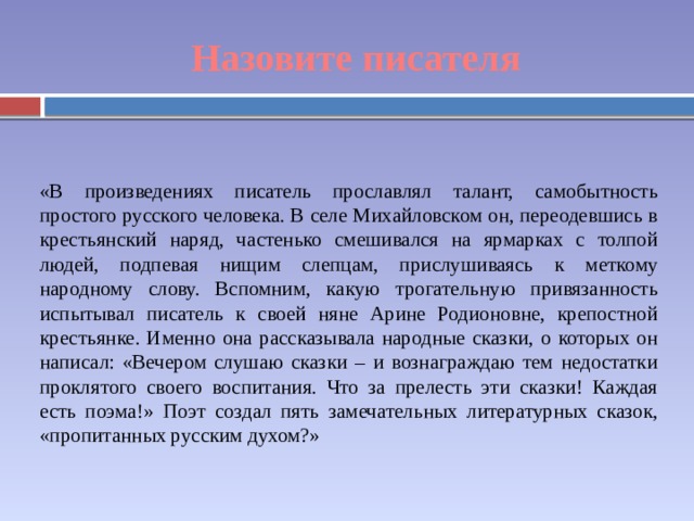 Назовите писателя «В произведениях писатель прославлял талант, самобытность простого русского человека. В селе Михайловском он, переодевшись в крестьянский наряд, частенько смешивался на ярмарках с толпой людей, подпевая нищим слепцам, прислушиваясь к меткому народному слову. Вспомним, какую трогательную привязанность испытывал писатель к своей няне Арине Родионовне, крепостной крестьянке. Именно она рассказывала народные сказки, о которых он написал: «Вечером слушаю сказки – и вознаграждаю тем недостатки проклятого своего воспитания. Что за прелесть эти сказки! Каждая есть поэма!» Поэт создал пять замечательных литературных сказок, «пропитанных русским духом?» 