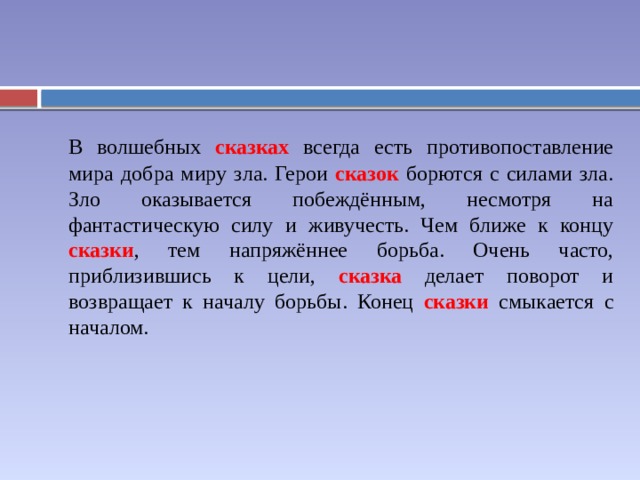  В волшебных сказках всегда есть противопоставление мира добра миру зла. Герои сказок борются с силами зла. Зло оказывается побеждённым, несмотря на фантастическую силу и живучесть. Чем ближе к концу сказки , тем напряжённее борьба. Очень часто, приблизившись к цели, сказка делает поворот и возвращает к началу борьбы. Конец сказки смыкается с началом. 