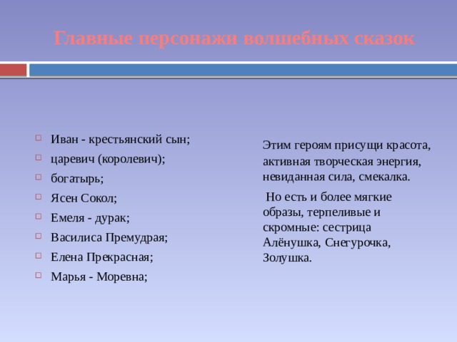 Главные персонажи волшебных сказок Иван - крестьянский сын; царевич (королевич); богатырь; Ясен Сокол; Емеля - дурак; Василиса Премудрая; Елена Прекрасная; Марья - Моревна; Этим героям присущи красота, активная творческая энергия, невиданная сила, смекалка. Но есть и более мягкие образы, терпеливые и скромные: сестрица Алёнушка, Снегурочка, Золушка. 