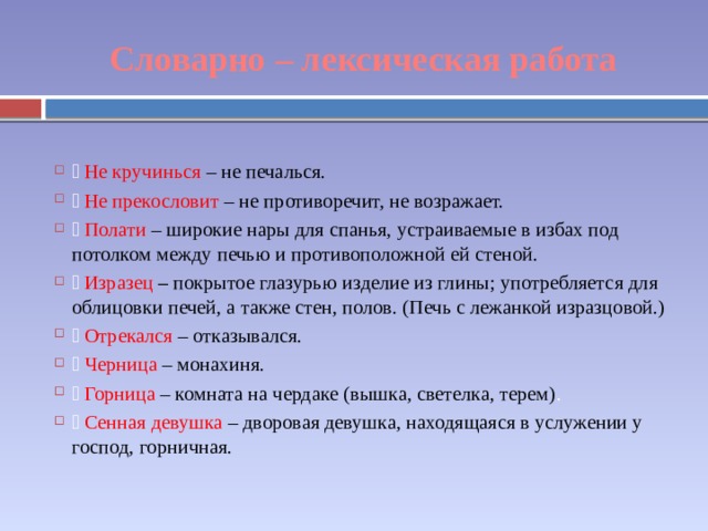 Словарно – лексическая работа  Не кручинься – не печалься.  Не прекословит – не противоречит, не возражает.  Полати – широкие нары для спанья, устраиваемые в избах под потолком между печью и противоположной ей стеной.  Изразец – покрытое глазурью изделие из глины; употребляется для облицовки печей, а также стен, полов. (Печь с лежанкой изразцовой.)  Отрекался – отказывался.  Черница – монахиня.  Горница – комната на чердаке (вышка, светелка, терем) .  Сенная девушка – дворовая девушка, находящаяся в услужении у господ, горничная. 