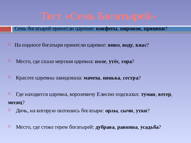 Тест «Семь Богатырей» Семь богатырей принесли царевне: конфеты , пирожок , пряники ? На подносе богатыри принесли царевне: вино , воду , квас ? Место, где спала мертвая царевна: поле , утёс , гора ? Красоте царевны завидовала: мачеха , нянька , сестра ? Где находится царевна, королевичу Елисею подсказал: туман , ветер , месяц ? Дичь, на которую охотились богатыри: орлы , сычи , утки ? Место, где стоял терем богатырей: дубрава , равнина , усадьба ? 