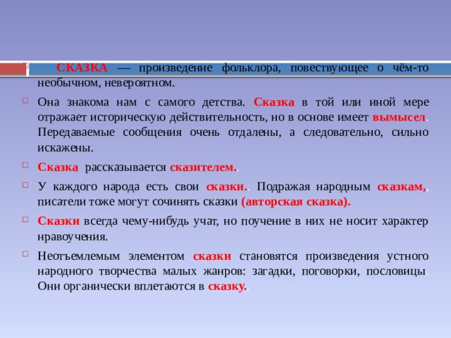  СКАЗКА — произведение фольклора, повествующее о чём-то необычном, невероятном. Она знакома нам с самого детства. Сказка в той или иной мере отражает историческую действительность, но в основе имеет вымысел . Передаваемые сообщения очень отдалены, а следовательно, сильно искажены. Сказка рассказывается сказителем. . У каждого народа есть свои сказки. . Подражая народным сказкам, , писатели тоже могут сочинять сказки (авторская сказка). Сказки всегда чему-нибудь учат, но поучение в них не носит характер нравоучения. Неотъемлемым элементом сказки становятся произведения устного народного творчества малых жанров: загадки, поговорки, пословицы . Они органически вплетаются в сказку. . 