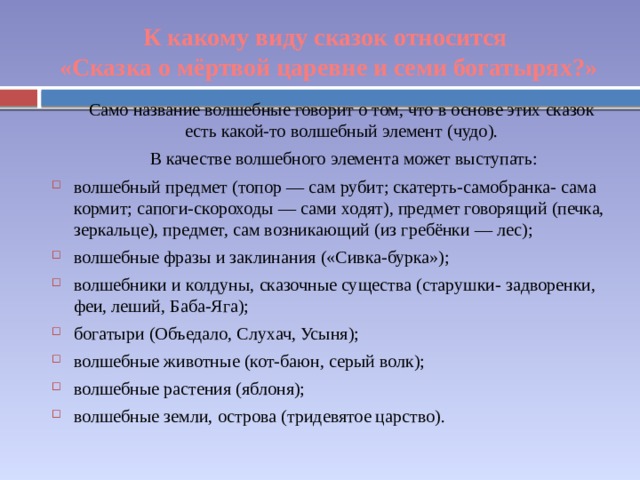 К какому виду сказок относится «Сказка о мёртвой царевне и семи богатырях?» Само название волшебные говорит о том, что в основе этих сказок есть какой-то волшебный элемент (чудо). В качестве волшебного элемента может выступать: волшебный предмет (топор — сам рубит; скатерть-самобранка- сама кормит; сапоги-скороходы — сами ходят), предмет говорящий (печка, зеркальце), предмет, сам возникающий (из гребёнки — лес); волшебные фразы и заклинания («Сивка-бурка»); волшебники и колдуны, сказочные существа (старушки- задворенки, феи, леший, Баба-Яга); богатыри (Объедало, Слухач, Усыня); волшебные животные (кот-баюн, серый волк); волшебные растения (яблоня); волшебные земли, острова (тридевятое царство). 