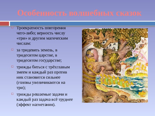 Особенность волшебных сказок Троекратность повторения чего-либо; верность числу «три» и другим магическим числам: за тридевять земель, в тридесятом царстве, в тридесятом государстве; трижды биться с трёхглавым змеем и каждый раз против­ ник становится сильнее (головы увеличиваются на три); трижды решаемые задачи и каждый раз задача всё труднее (эффект нагнетания). 