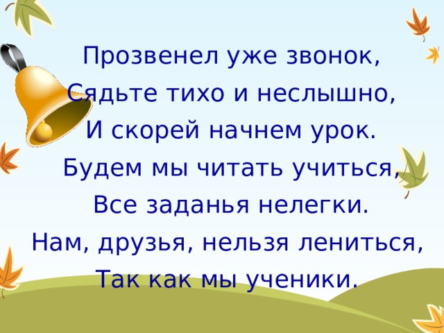 Прозвенел уже звонок, Сядьте тихо и неслышно, И скорей начнем урок. Будем мы читать учиться, Все заданья нелегки. Нам, друзья, нельзя лениться, Так как мы ученики. 