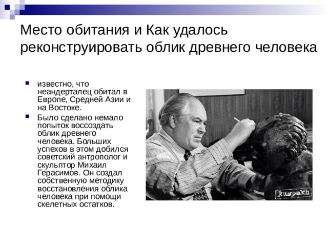 Место обитания и Как удалось реконструировать облик древнего человека известно, что неандерталец обитал в Европе, Средней Азии и на Востоке. Было сделано немало попыток воссоздать облик древнего человека. Больших успехов в этом добился советский антрополог и скульптор Михаил Герасимов. Он создал собственную методику восстановления облика человека при помощи скелетных остатков.