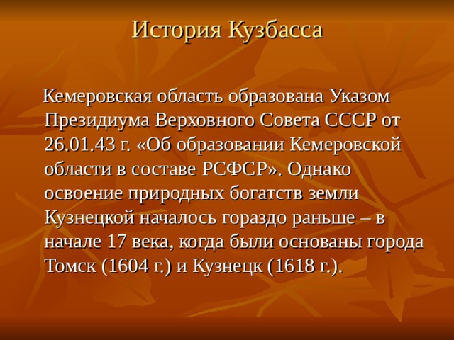 История Кузбасса    Кемеровская область образована Указом Президиума Верховного Совета СССР от 26.01.43 г. «Об образовании Кемеровской области в составе РСФСР». Однако освоение природных богатств земли Кузнецкой началось гораздо раньше – в начале 17 века, когда были основаны города Томск (1604 г.) и Кузнецк (1618 г.). 