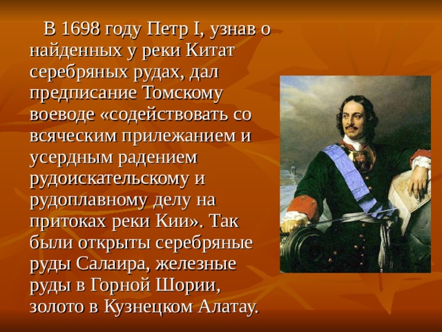  В 1698 году Петр I, узнав о найденных у реки Китат серебряных рудах, дал предписание Томскому воеводе «содействовать со всяческим прилежанием и усердным радением рудоискательскому и рудоплавному делу на притоках реки Кии». Так были открыты серебряные руды Салаира, железные руды в Горной Шории, золото в Кузнецком Алатау. 