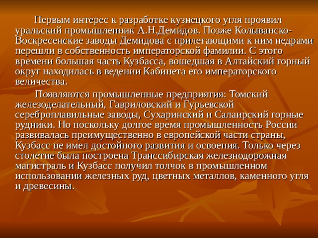  Первым интерес к разработке кузнецкого угля проявил уральский промышленник А.Н.Демидов. Позже Колыванско-Воскресенские заводы Демидова с прилегающими к ним недрами перешли в собственность императорской фамилии. С этого времени большая часть Кузбасса, вошедшая в Алтайский горный округ находилась в ведении Кабинета его императорского величества.  Появляются промышленные предприятия: Томский железоделательный, Гавриловский и Гурьевской сереброплавильные заводы, Сухаринский и Салаирский горные рудники. Но поскольку долгое время промышленность России развивалась преимущественно в европейской части страны, Кузбасс не имел достойного развития и освоения. Только через столетие была построена Транссибирская железнодорожная магистраль и Кузбасс получил толчок в промышленном использовании железных руд, цветных металлов, каменного угля и древесины. 