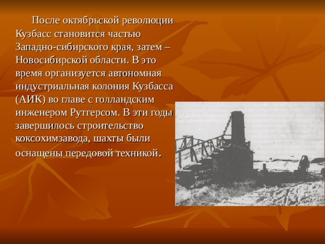  После октябрьской революции Кузбасс становится частью Западно-сибирского края, затем – Новосибирской области. В это время организуется автономная индустриальная колония Кузбасса (АИК) во главе с голландским инженером Рутгерсом. В эти годы завершилось строительство коксохимзавода, шахты были оснащены передовой техникой . 