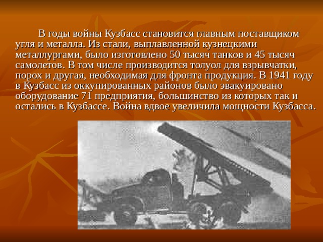  В годы войны Кузбасс становится главным поставщиком угля и металла. Из стали, выплавленной кузнецкими металлургами, было изготовлено 50 тысяч танков и 45 тысяч самолетов. В том числе производится толуол для взрывчатки, порох и другая, необходимая для фронта продукция. В 1941 году в Кузбасс из оккупированных районов было эвакуировано оборудование 71 предприятия, большинство из которых так и остались в Кузбассе. Война вдвое увеличила мощности Кузбасса. 